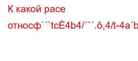 К какой расе относф``tc4b4/`.,4/t-4ab